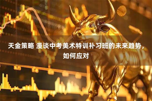 天金策略 漫谈中考美术特训补习班的未来趋势，如何应对