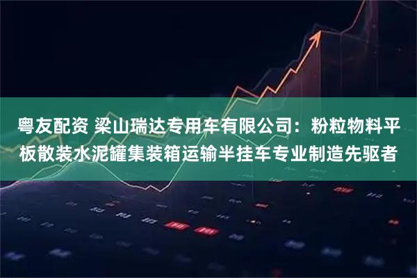 粤友配资 梁山瑞达专用车有限公司：粉粒物料平板散装水泥罐集装箱运输半挂车专业制造先驱者