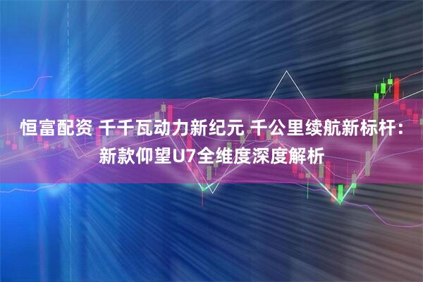恒富配资 千千瓦动力新纪元 千公里续航新标杆：新款仰望U7全维度深度解析