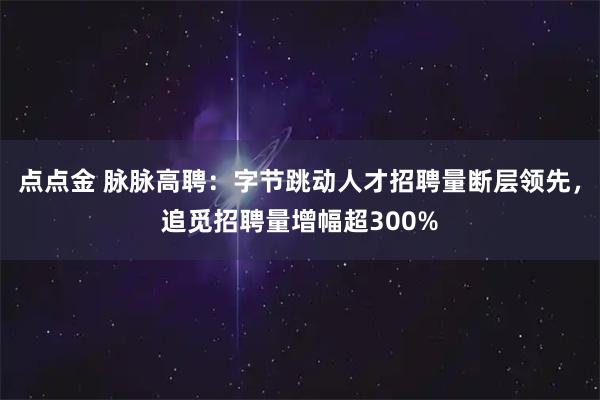 点点金 脉脉高聘：字节跳动人才招聘量断层领先，追觅招聘量增幅超300%