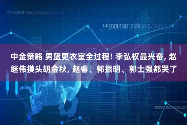 中金策略 男篮更衣室全过程! 李弘权最兴奋, 赵继伟摸头胡金秋, 赵睿、郭振明、郭士强都哭了