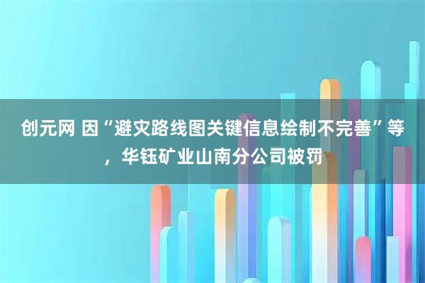 创元网 因“避灾路线图关键信息绘制不完善”等，华钰矿业山南分公司被罚