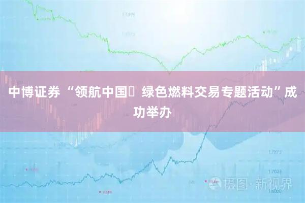 中博证券 “领航中国・绿色燃料交易专题活动”成功举办