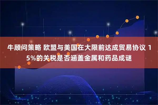 牛顾问策略 欧盟与美国在大限前达成贸易协议 15%的关税是否涵盖金属和药品成谜