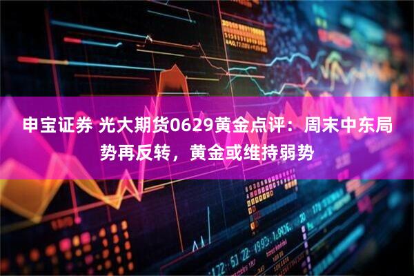 申宝证券 光大期货0629黄金点评：周末中东局势再反转，黄金或维持弱势