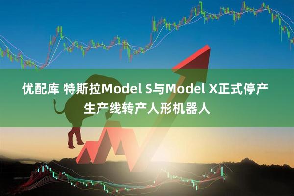 优配库 特斯拉Model S与Model X正式停产 生产线转产人形机器人